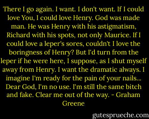 There I go again. I want. I don't want. If I could love You, I could love Henry. God was made man. He was Henry with his astigmatism, Richard with his spots, not only Maurice. If I could love a leper's sores, couldn't I love the boringness of Henry? But I'd turn from the leper if he were here, I suppose, as I shut myself away from Henry. I want the dramatic always. I imagine I'm ready for the pain of your nails... Dear God, I'm no use. I'm still the same bitch and fake. Clear me out of the way. - Graham Greene