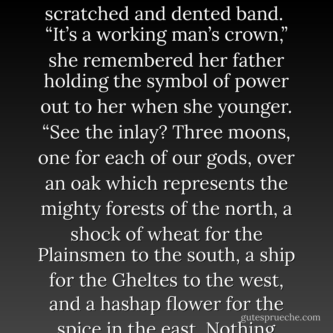From: The Crown of Telus<br />She opened her eyes, saw the crown sitting on her bedside table, and wished that it was all a dream. The crown of Trist was nothing special. It had no gemstones, no gold or silver filigree; instead it was simple, a metal circlet with four points and some inlay around a scratched and dented band. <br />“It’s a working man’s crown,” she remembered her father holding the symbol of power out to her when she younger. “See the inlay? Three moons, one for each of our gods, over an oak which represents the mighty forests of the north, a shock of wheat for the Plainsmen to the south, a ship for the Gheltes to the west, and a hashap flower for the spice in the east. Nothing more. We don’t need anymore.”<br />Tears welled in her eyes. A working man’s crown. Nothing fancy or bejeweled, a symbol of the power that guides the land and cares for its people. <br />This was going to be the first day she wore it as queen. - William Laws