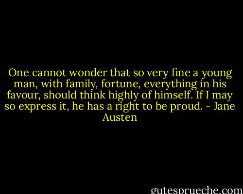 One cannot wonder that so very fine a<br />young man, with family, fortune, everything in his favour, should<br />think highly of himself. If I may so express it, he has<br />a right to be proud. - Jane Austen