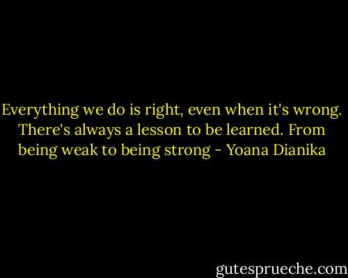 Everything we do is right, even when it's wrong. There's always a lesson to be learned. From being weak to being strong - Yoana Dianika