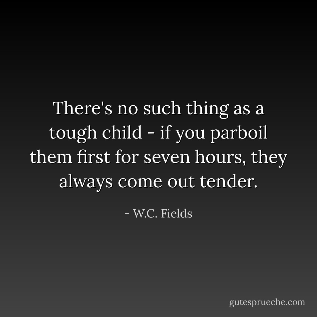 There's no such thing as a tough child - if you parboil them first for seven hours, they always come out tender. - W.C. Fields