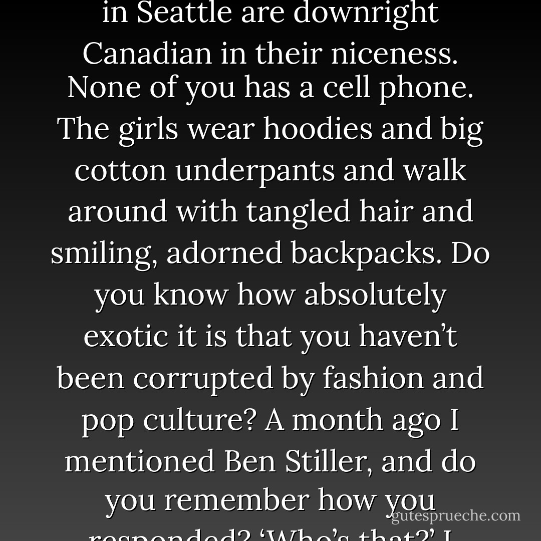 Those East Coast rich kids are a different breed, on a fast track to nowhere. Your friends in Seattle are downright Canadian in their niceness. None of you has a cell phone. The girls wear hoodies and big cotton underpants and walk around with tangled hair and smiling, adorned backpacks. Do you know how absolutely exotic it is that you haven’t been corrupted by fashion and pop culture? A month ago I mentioned Ben Stiller, and do you remember how you responded? ‘Who’s that?’ I loved you all over again. - Maria Semple
