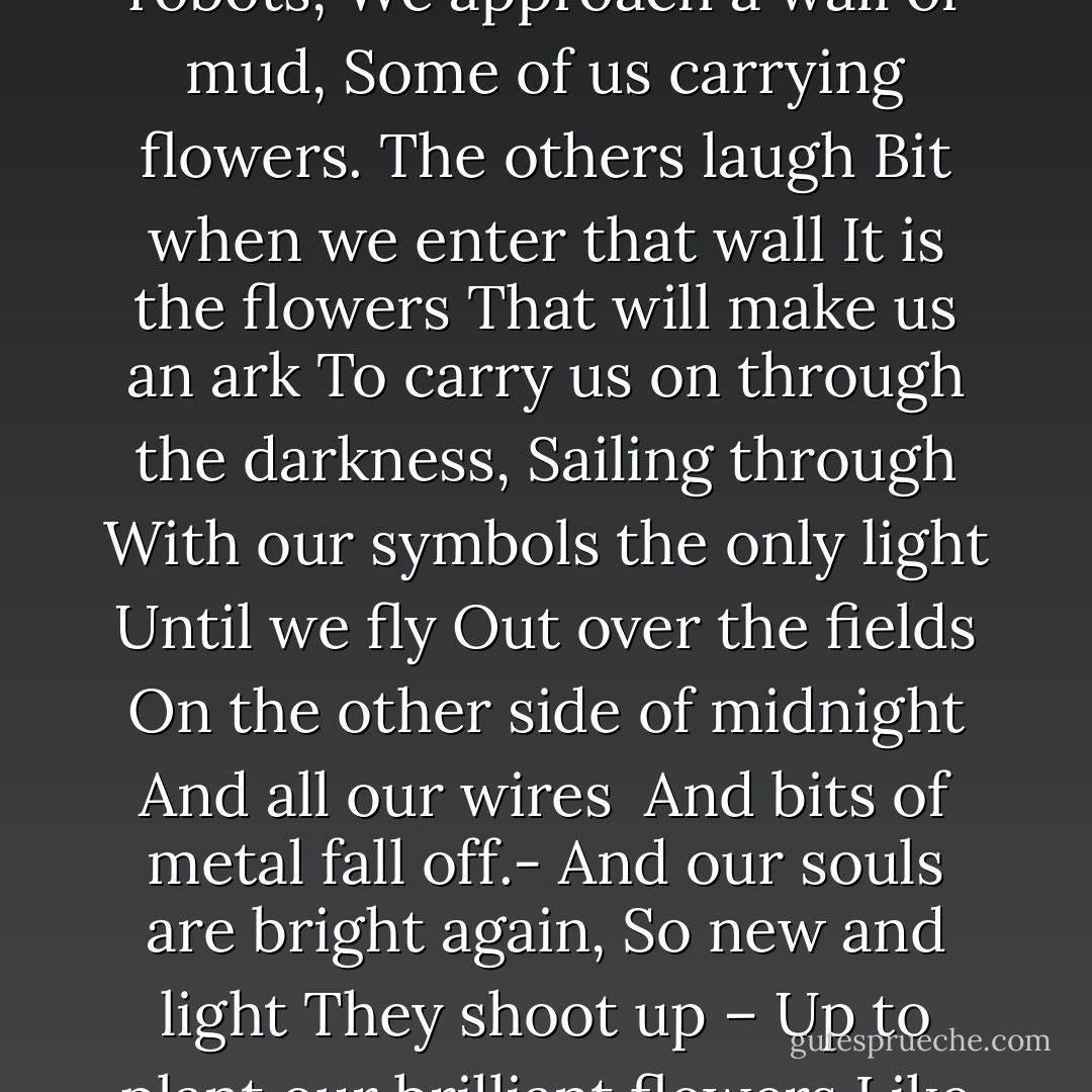 Through the Mud <br />(from the book Blue Bridge)<br /><br />A line of robots,<br />We approach a wall of mud,<br />Some of us carrying flowers.<br />The others laugh<br />Bit when we enter that wall<br />It is the flowers<br />That will make us an ark<br />To carry us on through the darkness,<br />Sailing through<br />With our symbols the only light<br />Until we fly<br />Out over the fields<br />On the other side of midnight<br />And all our wires <br />And bits of metal fall off.-<br />And our souls are bright again,<br />So new and light<br />They shoot up –<br />Up to plant our brilliant flowers<br />Like stars<br />In the face of heaven. - Jay Woodman