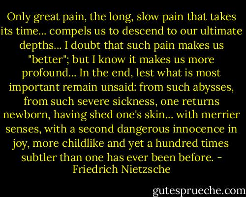 Only great pain, the long, slow pain that takes its time... compels us to descend to our ultimate depths... I doubt that such pain makes us "better"; but I know it makes us more profound... In the end, lest what is most important remain unsaid: from such abysses, from such severe sickness, one returns newborn, having shed one's skin... with merrier senses, with a second dangerous innocence in joy, more childlike and yet a hundred times subtler than one has ever been before. - Friedrich Nietzsche