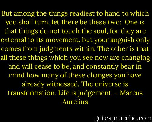 But among the things readiest to hand to which you shall turn, let there be these two:<br /><br />One is that things do not touch the soul, for they are external to its movement, but your anguish only comes from judgments within. The other is that all these things which you see now are changing and will cease to be, and constantly bear in mind how many of these changes you have already witnessed. The universe is transformation. Life is judgement. - Marcus Aurelius