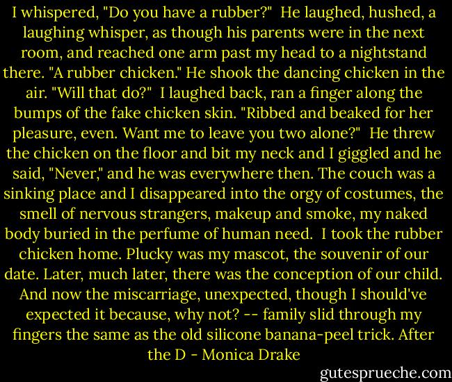 I whispered, "Do you have a rubber?"<br /><br />He laughed, hushed, a laughing whisper, as though his parents were in the next room, and reached one arm past my head to a nightstand there. "A rubber chicken." He shook the dancing chicken in the air. "Will that do?"<br /><br />I laughed back, ran a finger along the bumps of the fake chicken skin. "Ribbed and beaked for her pleasure, even. Want me to leave you two alone?"<br /><br />He threw the chicken on the floor and bit my neck and I giggled and he said, "Never," and he was everywhere then. The couch was a sinking place and I disappeared into the orgy of costumes, the smell of nervous strangers, makeup and smoke, my naked body buried in the perfume of human need.<br /><br />I took the rubber chicken home. Plucky was my mascot, the souvenir of our date. Later, much later, there was the conception of our child. And now the miscarriage, unexpected, though I should've expected it because, why not? -- family slid through my fingers the same as the old silicone banana-peel trick. After the D - Monica Drake