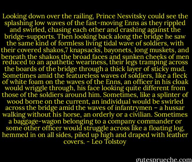 Looking down over the railing, Prince Nesvitsky could see the splashing low waves of the fast-moving Enns as they rippled and swirled, chasing each other and crashing against the bridge-supports. Then looking back along the bridge he saw the same kind of formless living tidal wave of soldiers, with their covered shakos,7 knapsacks, bayonets, long muskets, and beneath the shakos the broad faces and sunken cheeks of men reduced to an apathetic weariness, their legs tramping across the boards of the bridge through a thick layer of sticky mud. Sometimes amid the featureless waves of soldiers, like a fleck of white foam on the waves of the Enns, an officer in his cloak would wriggle through, his face looking quite different from those of the soldiers around him. Sometimes, like a splinter of wood borne on the current, an individual would be swirled across the bridge amid the waves of infantrymen – a hussar walking without his horse, an orderly or a civilian. Sometimes a baggage-wagon belonging to a company commander or some other officer would struggle across like a floating log, hemmed in on all sides, piled up high and draped with leather covers. - Leo Tolstoy