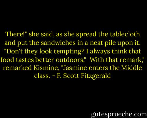 There!" she said, as she spread the tablecloth and put the sandwiches in a neat pile upon it. "Don't they look tempting? I always think that food tastes better outdoors."<br /><br />With that remark," remarked Kismine, "Jasmine enters the Middle class. - F. Scott Fitzgerald