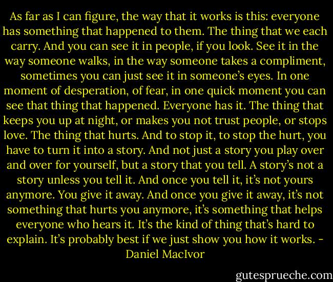As far as I can figure, the way that it works is this: everyone has something that happened to them. The thing that we each carry. And you can see it in people, if you look. See it in the way someone walks, in the way someone takes a compliment, sometimes you can just see it in someone’s eyes. In one moment of desperation, of fear, in one quick moment you can see that thing that happened. Everyone has it. The thing that keeps you up at night, or makes you not trust people, or stops love. The thing that hurts. And to stop it, to stop the hurt, you have to turn it into a story. And not just a story you play over and over for yourself, but a story that you tell. A story’s not a story unless you tell it. And once you tell it, it’s not yours anymore. You give it away. And once you give it away, it’s not something that hurts you anymore, it’s something that helps everyone who hears it. It’s the kind of thing that’s hard to explain. It’s probably best if we just show you how it works. - Daniel MacIvor