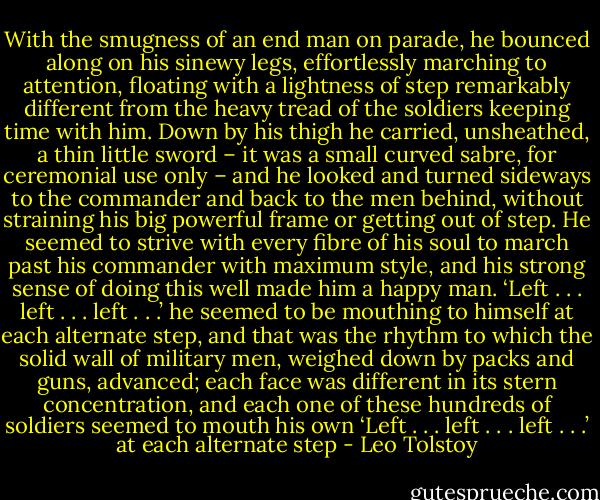 With the smugness of an end man on parade, he bounced along on his sinewy legs, effortlessly marching to attention, floating with a lightness of step remarkably different from the heavy tread of the soldiers keeping time with him. Down by his thigh he carried, unsheathed, a thin little sword – it was a small curved sabre, for ceremonial use only – and he looked and turned sideways to the commander and back to the men behind, without straining his big powerful frame or getting out of step. He seemed to strive with every fibre of his soul to march past his commander with maximum style, and his strong sense of doing this well made him a happy man. ‘Left . . . left . . . left . . .’ he seemed to be mouthing to himself at each alternate step, and that was the rhythm to which the solid wall of military men, weighed down by packs and guns, advanced; each face was different in its stern concentration, and each one of these hundreds of soldiers seemed to mouth his own ‘Left . . . left . . . left . . .’ at each alternate step - Leo Tolstoy
