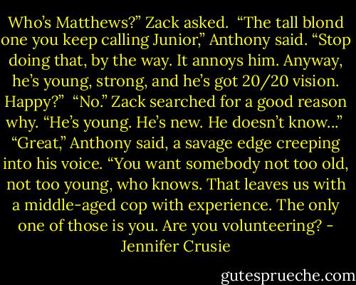 Who’s Matthews?” Zack asked.<br /> “The tall blond one you keep calling Junior,” Anthony said. “Stop doing that, by the way. It annoys him. Anyway, he’s young, strong, and he’s got 20/20 vision. Happy?”<br /> “No.” Zack searched for a good reason why. “He’s young. He’s new. He doesn’t know...”<br /> “Great,” Anthony said, a savage edge creeping into his voice. “You want somebody not too old, not too young, who knows. That leaves us with a middle-aged cop with experience. The only one of those is you. Are you volunteering? - Jennifer Crusie