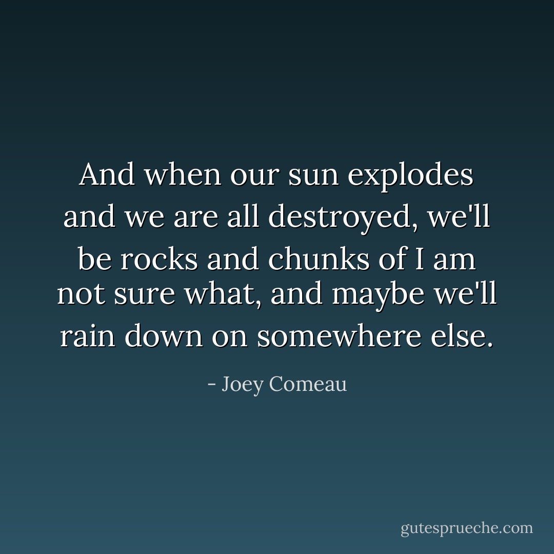 And when our sun explodes and we are all destroyed, we'll be rocks and chunks of I am not sure what, and maybe we'll rain down on somewhere else. - Joey Comeau