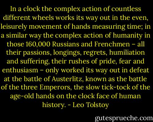 In a clock the complex action of countless different wheels works its way out in the even, leisurely movement of hands measuring time; in a similar way the complex action of humanity in those 160,000 Russians and Frenchmen – all their passions, longings, regrets, humiliation and suffering, their rushes of pride, fear and enthusiasm – only worked its way out in defeat at the battle of Austerlitz, known as the battle of the three Emperors, the slow tick-tock of the age-old hands on the clock face of human history. - Leo Tolstoy