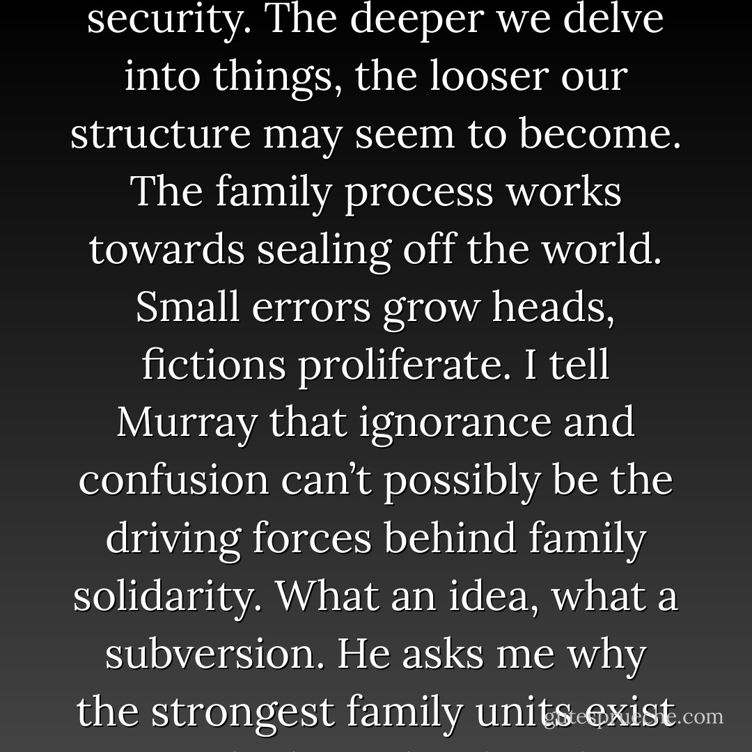 The family is the cradle of the world’s misinformation. There must be something in family life that generates factual error. Over-closeness, the noise and heat of being. Perhaps even something deeper like the need to survive. Murray says we are fragile creatures surrounded by a world of hostile facts. Facts threaten our happiness and security. The deeper we delve into things, the looser our structure may seem to become. The family process works towards sealing off the world. Small errors grow heads, fictions proliferate. I tell Murray that ignorance and confusion can’t possibly be the driving forces behind family solidarity. What an idea, what a subversion. He asks me why the strongest family units exist in the least developed societies. Not to know is a weapon of survival, he says. Magic and superstition become entrenched as the powerful orthodoxy of the clan. The family is strongest where objective reality is most likely to be misinterpreted. What a heartless theory, I say. But Murray insists it’s true. - Don DeLillo