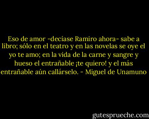 Eso de amor -decíase Ramiro ahora- sabe a libro; sólo en el teatro y en las novelas se oye el yo te amo; en la vida de la carne y sangre y hueso el entrañable ¡te quiero! y el más entrañable aún callárselo. - Miguel de Unamuno