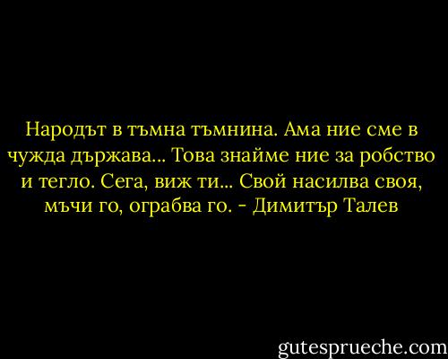 Народът в тъмна тъмнина. Ама ние сме в чужда държава... Това знайме ние за робство и тегло. Сега, виж ти... Свой насилва своя, мъчи го, ограбва го. - Димитър Талев