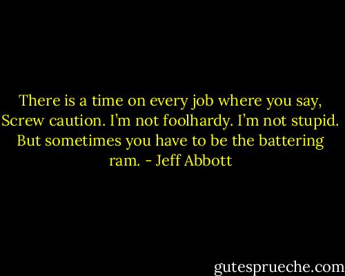 There is a time on every job where you say, Screw caution. I’m not foolhardy. I’m not stupid. But sometimes you have to be the battering ram. - Jeff Abbott