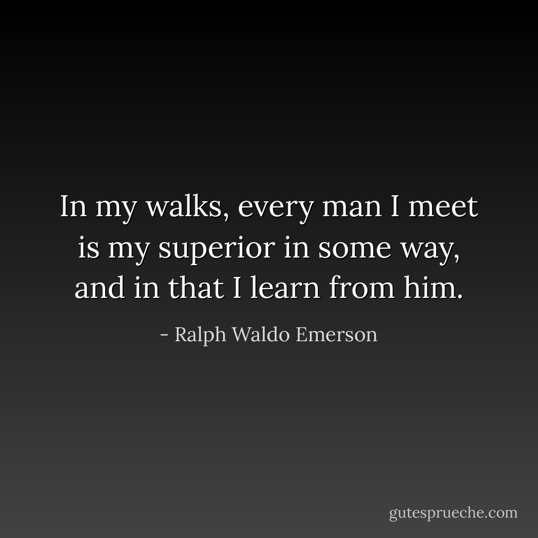 In my walks, every man I meet is my superior in some way, and in that I learn from him. - Ralph Waldo Emerson