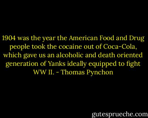 1904 was the year the American Food and Drug people took the cocaine out of Coca-Cola, which gave us an alcoholic and death oriented generation of Yanks ideally equipped to fight WW II. - Thomas Pynchon