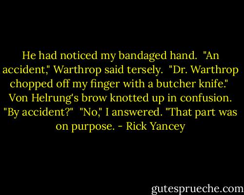 He had noticed my bandaged hand.<br /><br />"An accident," Warthrop said tersely.<br /><br />"Dr. Warthrop chopped off my finger with a butcher knife."<br /><br />Von Helrung's brow knotted up in confusion. "By accident?"<br /><br />"No," I answered. "That part was on purpose. - Rick Yancey