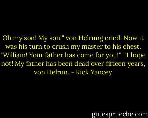 Oh my son! My son!" von Helrung cried. Now it was his turn to crush my master to his chest. "William! Your father has come for you!"<br /><br />"I hope not! My father has been dead over fifteen years, von Helrun. - Rick Yancey