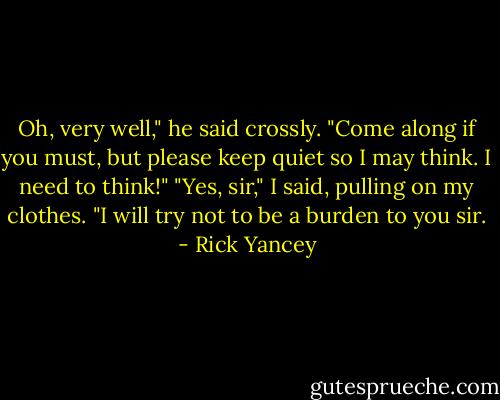 Oh, very well," he said crossly. "Come along if you must, but please keep quiet so I may think. I need to think!"<br />"Yes, sir," I said, pulling on my clothes. "I will try not to be a burden to you sir. - Rick Yancey