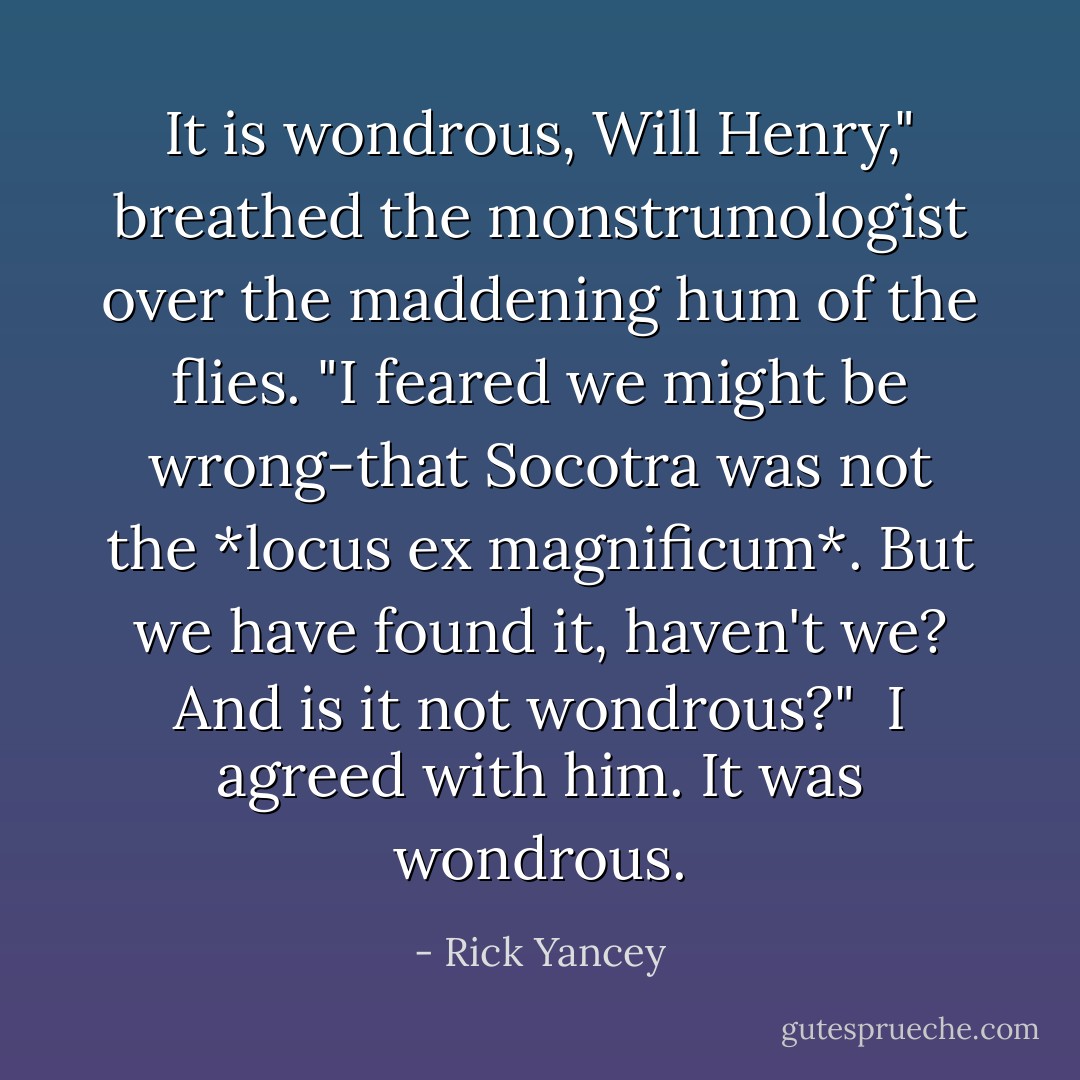It is wondrous, Will Henry," breathed the monstrumologist over the maddening hum of the flies. "I feared we might be wrong-that Socotra was not the *locus ex magnificum*. But we have found it, haven't we? And is it not wondrous?"<br /><br />I agreed with him. It was wondrous. - Rick Yancey