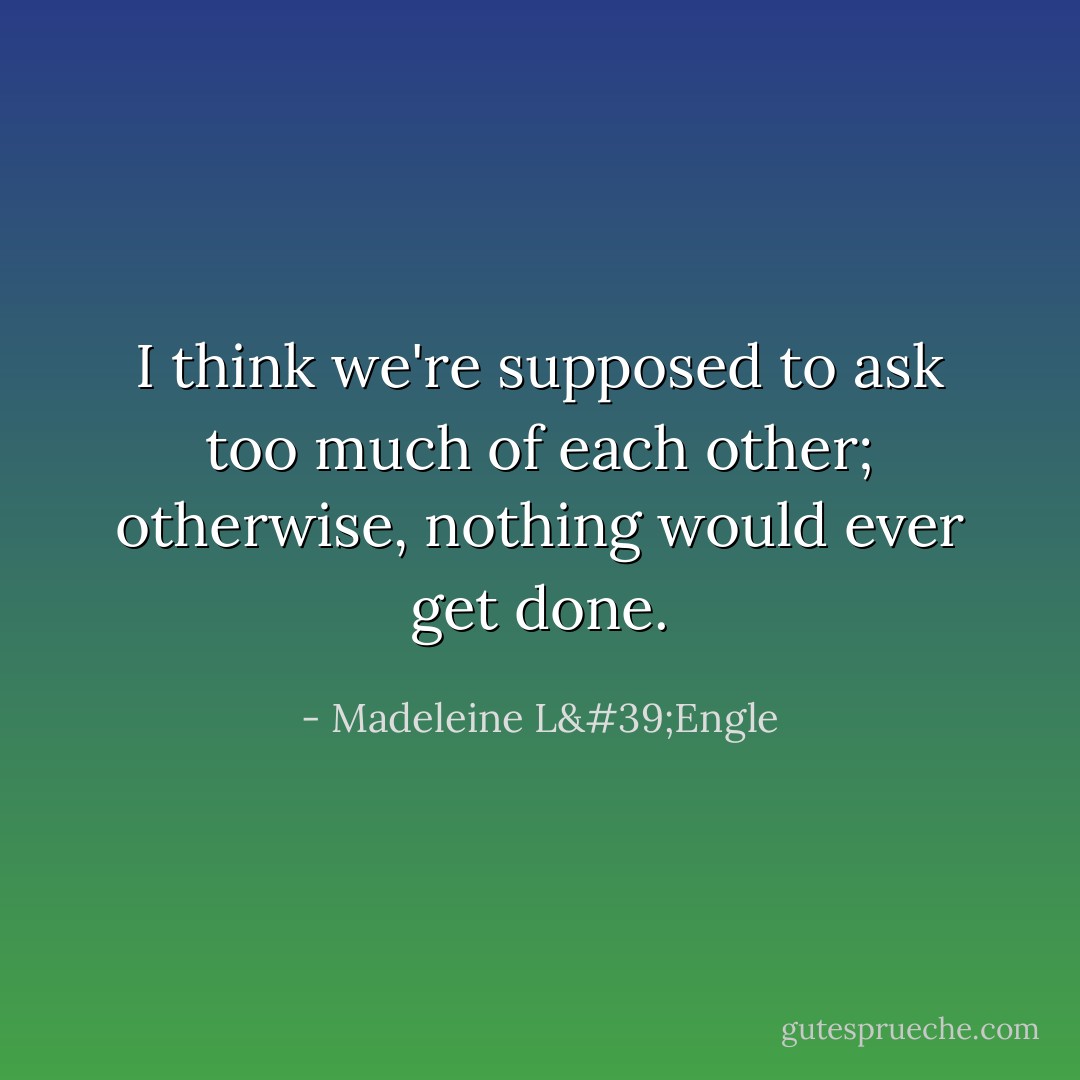 I think we're supposed to ask too much of each other; otherwise, nothing would ever get done. - Madeleine L'Engle