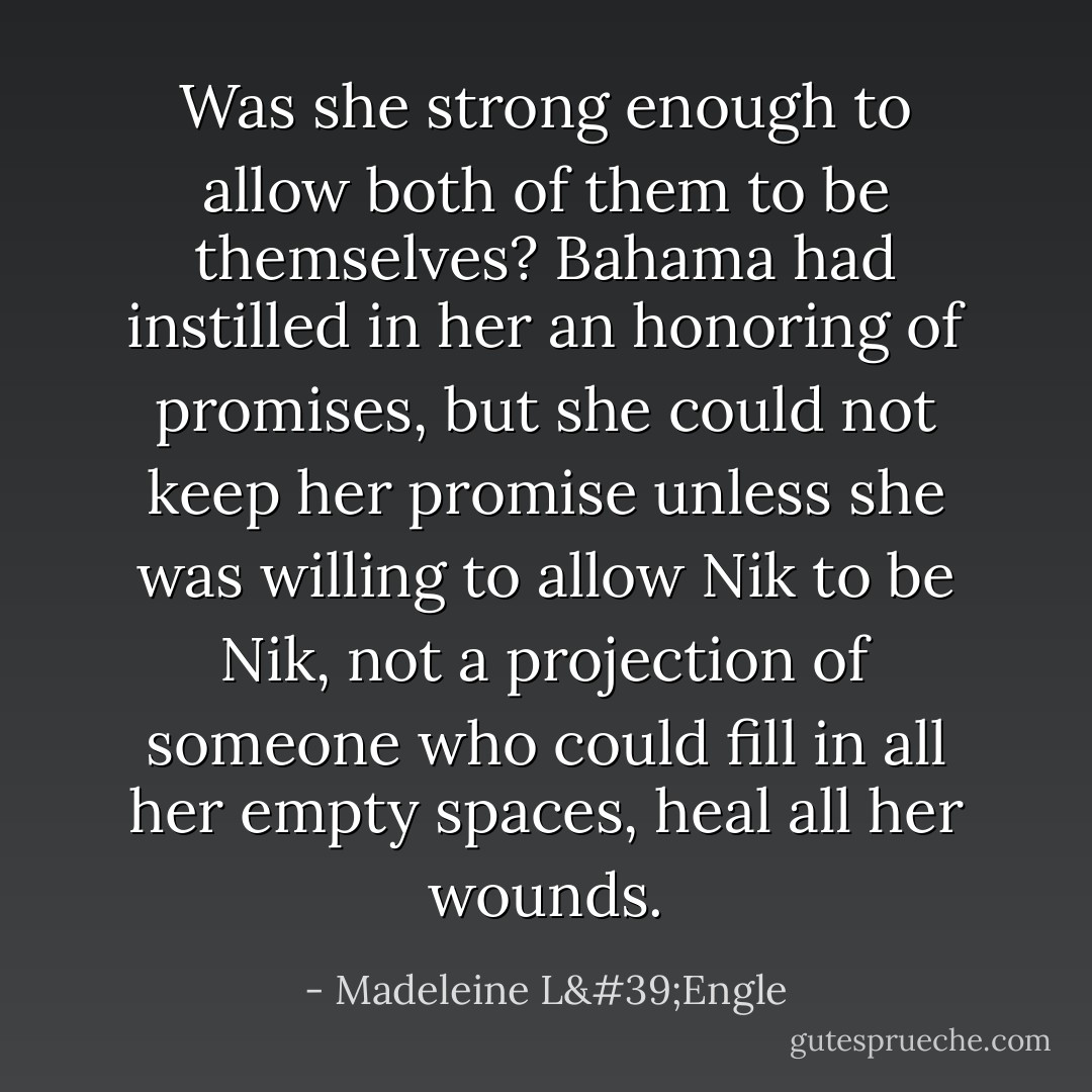 Was she strong enough to allow both of them to be themselves? Bahama had instilled in her an honoring of promises, but she could not keep her promise unless she was willing to allow Nik to be Nik, not a projection of someone who could fill in all her empty spaces, heal all her wounds. - Madeleine L'Engle