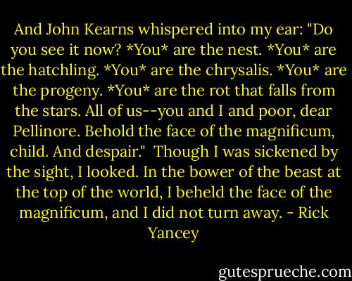 And John Kearns whispered into my ear: "Do you see it now? *You* are the nest. *You* are the hatchling. *You* are the chrysalis. *You* are the progeny. *You* are the rot that falls from the stars. All of us--you and I and poor, dear Pellinore. Behold the face of the magnificum, child. And despair."<br /><br />Though I was sickened by the sight, I looked. In the bower of the beast at the top of the world, I beheld the face of the magnificum, and I did not turn away. - Rick Yancey