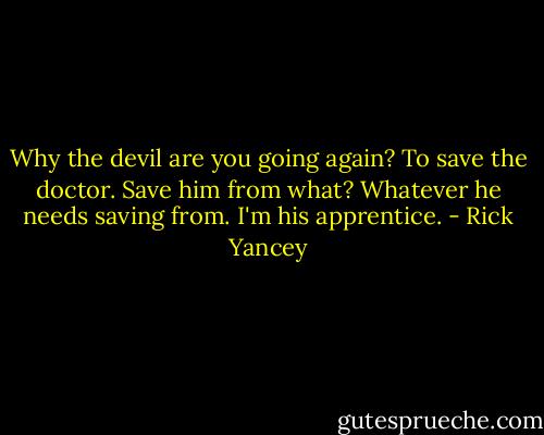 Why the devil are you going again?<br />To save the doctor.<br />Save him from what?<br />Whatever he needs saving from. I'm his apprentice. - Rick Yancey