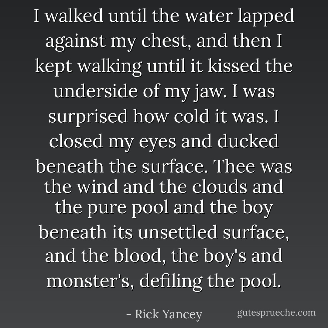 I walked until the water lapped against my chest, and then I kept walking until it kissed the underside of my jaw. I was surprised how cold it was. I closed my eyes and ducked beneath the surface. Thee was the wind and the clouds and the pure pool and the boy beneath its unsettled surface, and the blood, the boy's and monster's, defiling the pool. - Rick Yancey