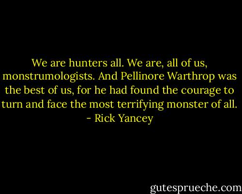 We are hunters all. We are, all of us, monstrumologists. And Pellinore Warthrop was the best of us, for he had found the courage to turn and face the most terrifying monster of all. - Rick Yancey