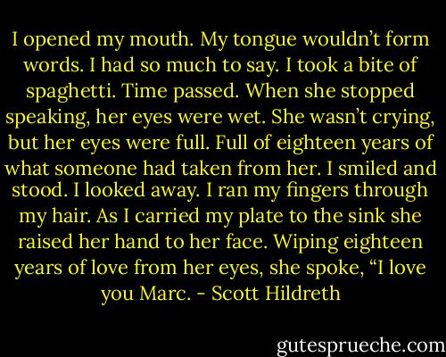 I opened my mouth. My tongue wouldn’t form words. I had so much to say. I took a bite of spaghetti. Time passed. When she stopped speaking, her eyes were wet. She wasn’t crying, but her eyes were full. Full of eighteen years of what someone had taken from her. I smiled and stood. I looked away. I ran my fingers through my hair. As I carried my plate to the sink she raised her hand to her face. Wiping eighteen years of love from her eyes, she spoke, “I love you Marc. - Scott Hildreth