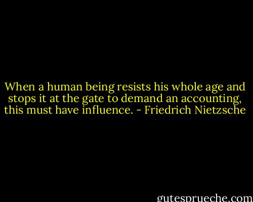 When a human being resists his whole age and stops it at the gate to demand an accounting, this must have influence. - Friedrich Nietzsche