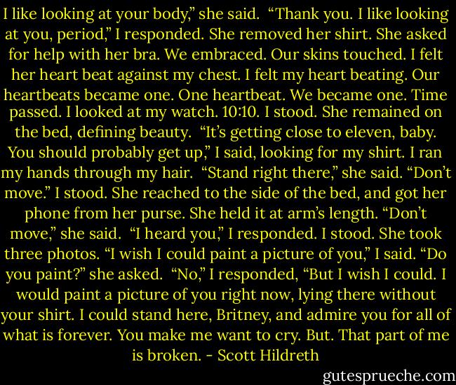 I like looking at your body,” she said. <br />“Thank you. I like looking at you, period,” I responded. She removed her shirt. She asked for help with her bra. We embraced. Our skins touched. I felt her heart beat against my chest. I felt my heart beating. Our heartbeats became one. One heartbeat. We became one. Time passed. I looked at my watch. 10:10. I stood. She remained on the bed, defining beauty. <br />“It’s getting close to eleven, baby. You should probably get up,” I said, looking for my shirt. I ran my hands through my hair. <br />“Stand right there,” she said. “Don’t move.” I stood. She reached to the side of the bed, and got her phone from her purse. She held it at arm’s length. “Don’t move,” she said. <br />“I heard you,” I responded. I stood. She took three photos. “I wish I could paint a picture of you,” I said.<br />“Do you paint?” she asked. <br />“No,” I responded, “But I wish I could. I would paint a picture of you right now, lying there without your shirt. I could stand here, Britney, and admire you for all of what is forever. You make me want to cry. But. That part of me is broken. - Scott Hildreth