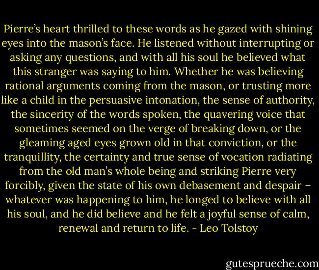 Pierre’s heart thrilled to these words as he gazed with shining eyes into the mason’s face. He listened without interrupting or asking any questions, and with all his soul he believed what this stranger was saying to him. Whether he was believing rational arguments coming from the mason, or trusting more like a child in the persuasive intonation, the sense of authority, the sincerity of the words spoken, the quavering voice that sometimes seemed on the verge of breaking down, or the gleaming aged eyes grown old in that conviction, or the tranquillity, the certainty and true sense of vocation radiating from the old man’s whole being and striking Pierre very forcibly, given the state of his own debasement and despair – whatever was happening to him, he longed to believe with all his soul, and he did believe and he felt a joyful sense of calm, renewal and return to life. - Leo Tolstoy