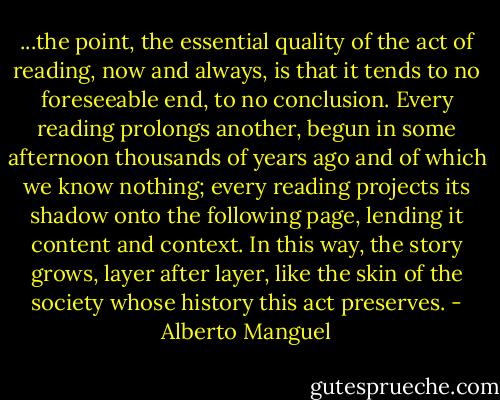 ...the point, the essential quality of the act of reading, now and always, is that it tends to no foreseeable end, to no conclusion. Every reading prolongs another, begun in some afternoon thousands of years ago and of which we know nothing; every reading projects its shadow onto the following page, lending it content and context. In this way, the story grows, layer after layer, like the skin of the society whose history this act preserves. - Alberto Manguel