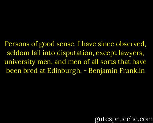 Persons of good sense, I have since observed, seldom fall into disputation, except lawyers, university men, and men of all sorts that have been bred at Edinburgh. - Benjamin Franklin