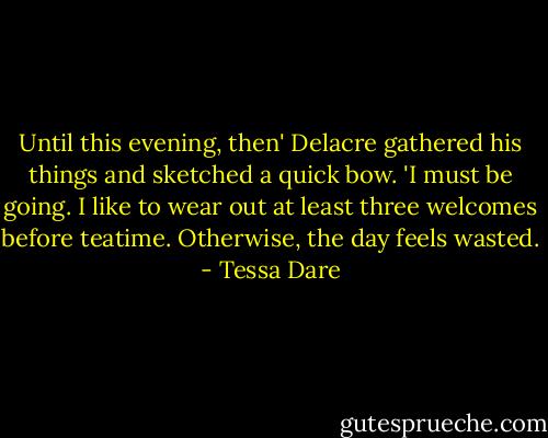 Until this evening, then' Delacre gathered his things and sketched a quick bow. 'I must be going. I like to wear out at least three welcomes before teatime. Otherwise, the day feels wasted. - Tessa Dare