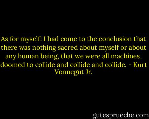 As for myself: I had come to the conclusion that there was nothing sacred about myself or about any human being, that we were all machines, doomed to collide and collide and collide. - Kurt Vonnegut Jr.
