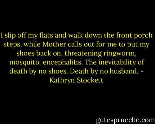 I slip off my flats and walk down the front porch steps, while Mother calls out for me to put my shoes back on, threatening ringworm, mosquito, encephalitis. The inevitability of death by no shoes. Death by no husband. - Kathryn Stockett