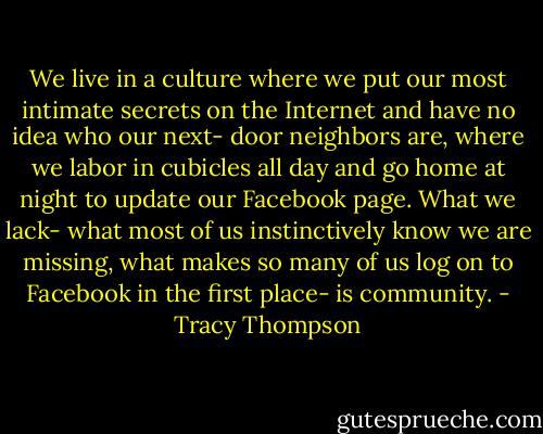 We live in a culture where we put our most intimate secrets on the Internet and have no idea who our next- door neighbors are, where we labor in cubicles all day and go home at night to update our Facebook page. What we lack- what most of us instinctively know we are missing, what makes so many of us log on to Facebook in the first place- is community. - Tracy Thompson