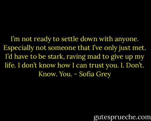 I’m not ready to settle down with anyone. Especially not someone that I’ve only just met. I’d have to be stark, raving mad to give up my life. I don’t know how I can trust you. I. Don’t. Know. You. - Sofia Grey