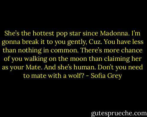 She’s the hottest pop star since Madonna. I’m gonna break it to you gently, Cuz. You have less than nothing in common. There’s more chance of you walking on the moon than claiming her as your Mate. And she’s human. Don’t you need to mate with a wolf? - Sofia Grey