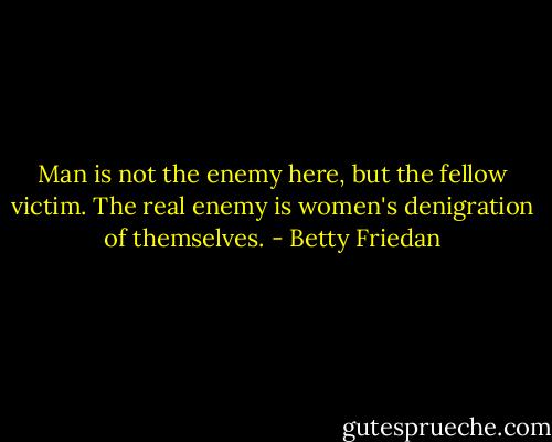 Man is not the enemy here, but the fellow victim. The real enemy is women's denigration of themselves. - Betty Friedan