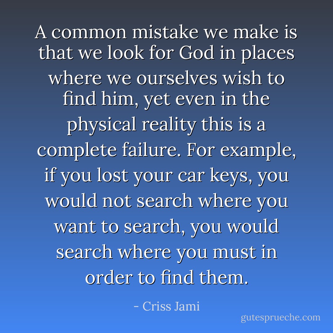 A common mistake we make is that we look for God in places where we ourselves wish to find him, yet even in the physical reality this is a complete failure. For example, if you lost your car keys, you would not search where you want to search, you would search where you must in order to find them. - Criss Jami