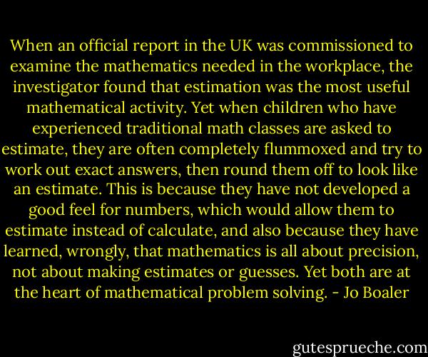 When an official report in the UK was commissioned to examine the mathematics needed in the workplace, the investigator found that estimation was the most useful mathematical activity. Yet when children who have experienced traditional math classes are asked to estimate, they are often completely flummoxed and try to work out exact answers, then round them off to look like an estimate. This is because they have not developed a good feel for numbers, which would allow them to estimate instead of calculate, and also because they have learned, wrongly, that mathematics is all about precision, not about making estimates or guesses. Yet both are at the heart of mathematical problem solving. - Jo Boaler