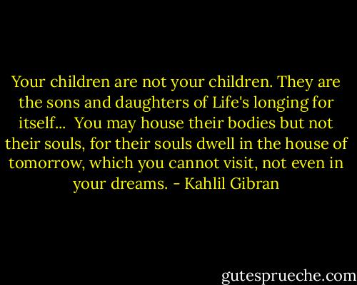 Your children are not your children. They are the sons and daughters of Life's longing for itself... <br />You may house their bodies but not their souls, for their souls dwell in the house of tomorrow, which you cannot visit, not even in your dreams. - Kahlil Gibran