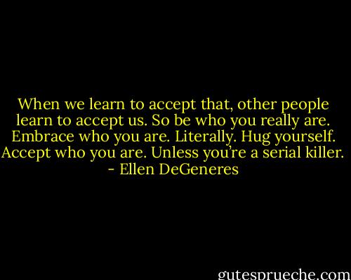 When we learn to accept that, other people learn to accept us. So be who you really are. Embrace who you are. Literally. Hug yourself. Accept who you are. Unless you’re a serial killer. - Ellen DeGeneres